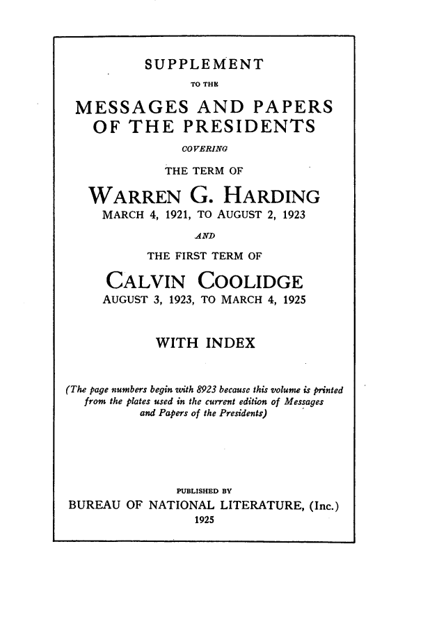 handle is hein.presidents/nsmpp1921 and id is 1 raw text is: SUPPLEMENT

TO THE
MESSAGES AND PAPERS
OF THE PRESIDENTS
COVERING
THE TERM OF

WARREN G.
MARCH 4, 1921, TO

HARDING
AUGUST 2, 1923

AND

THE FIRST TERM OF
CALVIN COOLIDGE
AUGUST 3, 1923, TO MARCH 4, 1925
WITH INDEX
(The page numbers begin with 8923 because this volune is printed
from the ptates used in the current edition of Messages
and Papers of the Presidents)
PUBLISHED BY
BUREAU OF NATIONAL LITERATURE, (Inc.)
1925


