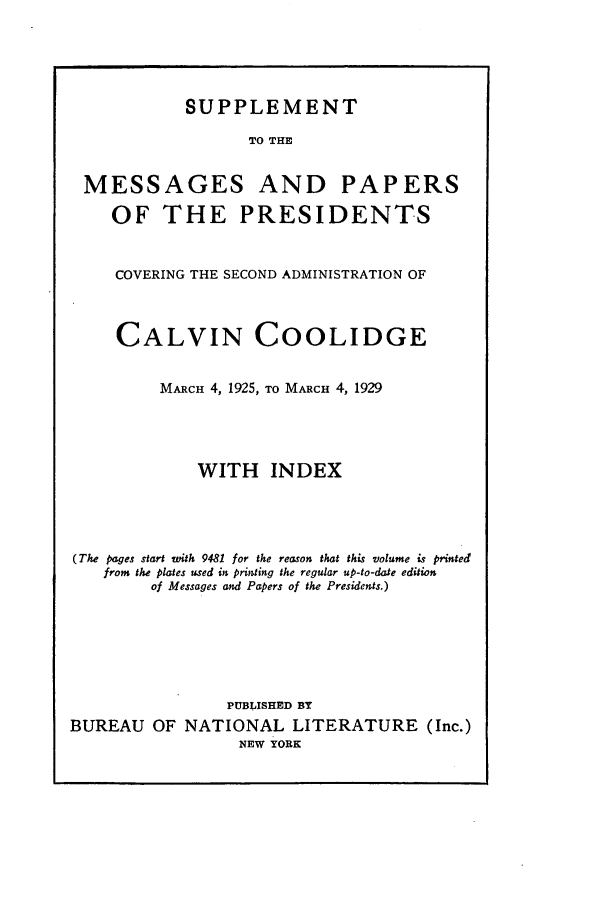handle is hein.presidents/nsmpp1925 and id is 1 raw text is: SUPPLEMENT

TO THE

MESSAGES

AND PAPERS

OF THE PRESIDENTS
COVERING THE SECOND ADMINISTRATION OF
CALVIN COOLIDGE
MARCH 4, 1925, TO MARCH 4, 1929
WITH INDEX
(The pages start with 9481 for the reason that this volume is printed
from the plates used in printing the regular up-to-date edition
of Messages and Papers of the Presidents.)
PUBLISHED BY
BUREAU OF NATIONAL LITERATURE (Inc.)
NEW YORK


