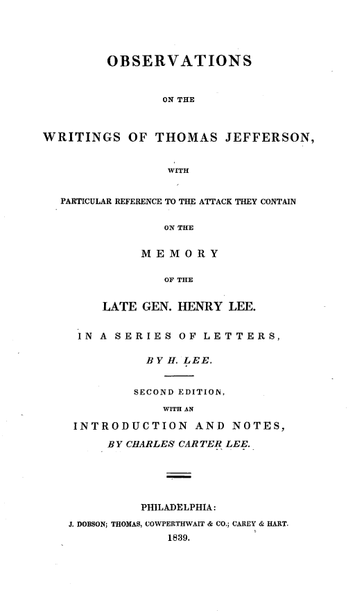handle is hein.presidents/obsvwtj0001 and id is 1 raw text is: 




         OBSERVATIONS


                ON THE



WRITINGS OF THOMAS JEFFERSON,


                 WITH


  PARTICULAR REFERENCE TO THE ATTACK THEY CONTAIN

                ON THE


             MEMORY

                OF THE


        LATE GEN. HENRY LEE.


     IN A SERIES OF LETTERS,

              BY H. LEE.


            SECOND EDITION,
                WITH AN

    INTRODUCTION AND NOTES,

         BY CHARLES CARTER LEE.





             PHILADELPHIA:
   J. DOBSON; THOMAS, COWPERTHWAIT & CO.; CAREY & HART.
                 1839.


