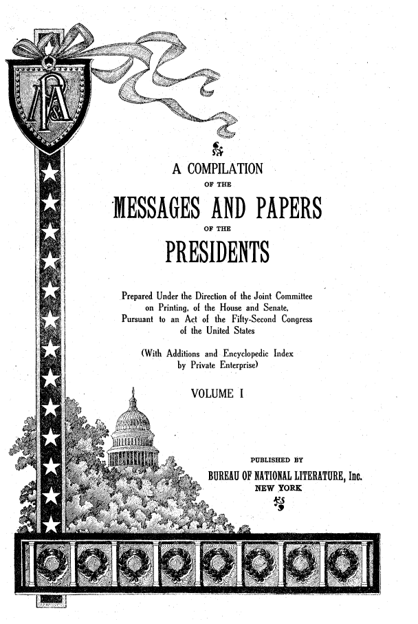 handle is hein.presidents/ocmpp0001 and id is 1 raw text is: A COMPILATION
OF THE
MESSAGES AND PAPERS
OF THE
PRESIDENTS
Prepared Under the Direction of the Joint Committee
on Printing, of the House and Senate,
Pursuant to an Act of the Fifty-Second Congress
of the United States
(With Additions and Encyclopedic Index
by Private Enterprise)
VOLUME I
t N                  PUBLISHED BY
~BUREAU OF NATIONAL LITERATURE, Inc.
NEW TORK


