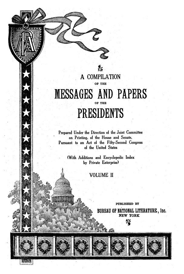 handle is hein.presidents/ocmpp0002 and id is 1 raw text is: A COMPILATION
OP THE
MESSAGES AND PAPERS
OF THE
PRESIDENTS
Prepared Under the Direction of the Joint Committee
on Printing, of the House and Senate,
Pursuant to an Act of the Fifty-Second Congress
of the United States
(With Additions and Encyclopedic Index
by Private Enterprise)
VOLUME II
PUBLISHED BY
BUREAU OF NATIONAL LITERATURE, Inc.
'         NEW YORK


