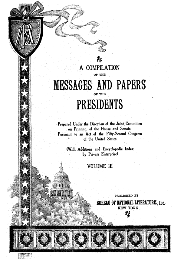 handle is hein.presidents/ocmpp0003 and id is 1 raw text is: A COMPILATION
OF THE
MESSAGES AND PAPERS
OF THE
PRESIDENTS
Prepared Under the Direction of the Joint, Committee
on Printing, of the House and Senate,
Pursuant to an Act of the Fifty-Second Congress
of the United States
(With Additions and Encyclopedic Index
by Private Enterprise)
VOLUME III
PUBLISHED BY
~ ,~ BUREAU OF IITIOIIAL LITERATURK Inc..
NEW YORK



