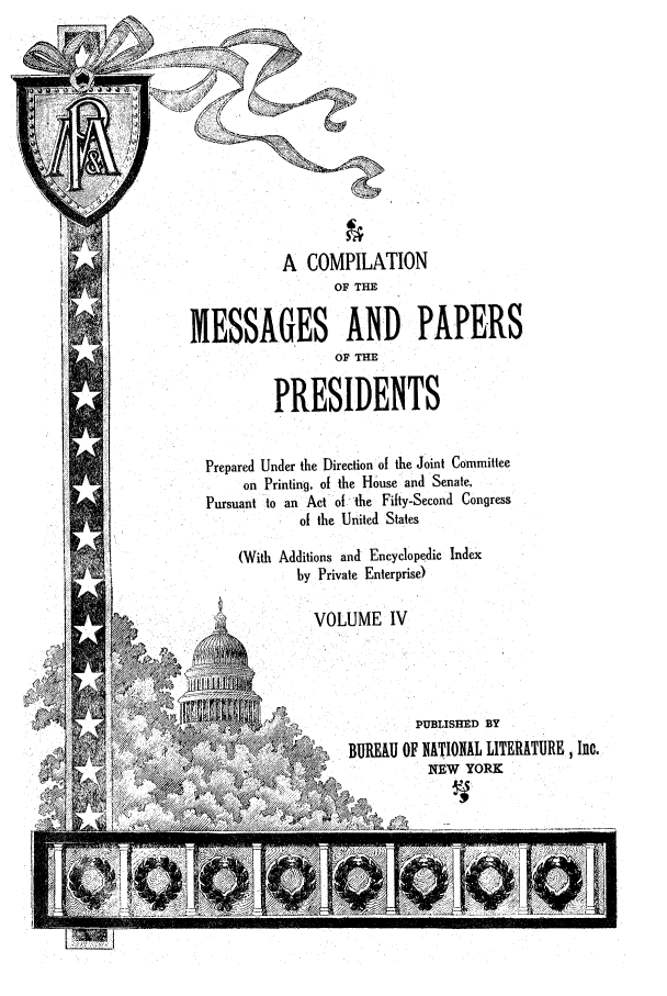 handle is hein.presidents/ocmpp0004 and id is 1 raw text is: A COMPILATION
OF THE
MESSAGES AND PAPERS
OF THE
PRESIDENTS
Prepared Under the Direction of the Joint Committee
on Printing, of the House and Senate,
Pursuant to an Act of the Fifty-Second Congress
of the United States
(With Additions and Encyclopedic Index
by Private Enterprise)
VOLUME IV
~PUBLISHED BY
4   . oBUREAU OF NATIONAL LITERATURE, Inc.
NEW YORK


