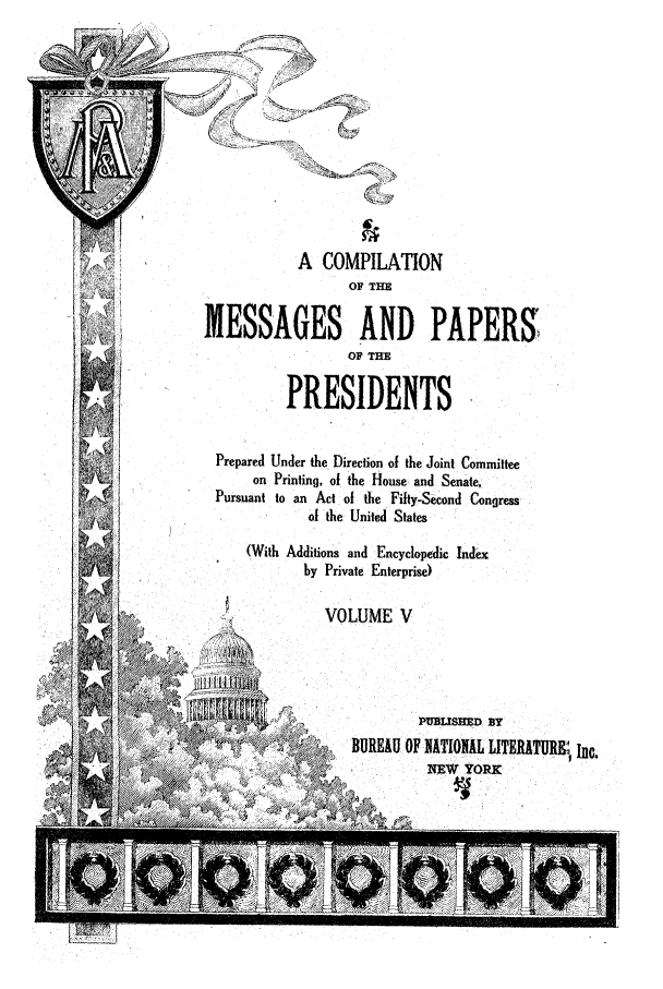handle is hein.presidents/ocmpp0005 and id is 1 raw text is: (
A COMPILATION
OF THE
MESSAGES AND PAPERS
OF THE
PRESIDENTS
Prepared Under the Direction of the Joint Committee
on Printing, of the House and Senate,
Pursuant to an Act of the Fifty-Second Congress
of the United States
(With Additions and Encyclopedic Index
by Private Enterprise)
VOLUME V
V          BEUOPUBWI           TERD BY
BUREAU OF NATION11, LITERATUW , Inc.


