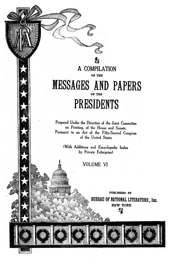 handle is hein.presidents/ocmpp0006 and id is 1 raw text is: A COMPILATION
OF THE
MESSAGES AND PAPERS
OP THE
PRESIDENTS
Prepared Under the Direction of the Joint Committee
on Printing, of the House and Senate,
Pursuant to an Act of the Fifty-Second Congress
of the United States

(With Additions and Encyclopedic Index
by Private Enterprise)

VOLUME VI

PUBLISHED BY
BUREAU OF NATIONAL LITERATUREInc.
NEW YORK


