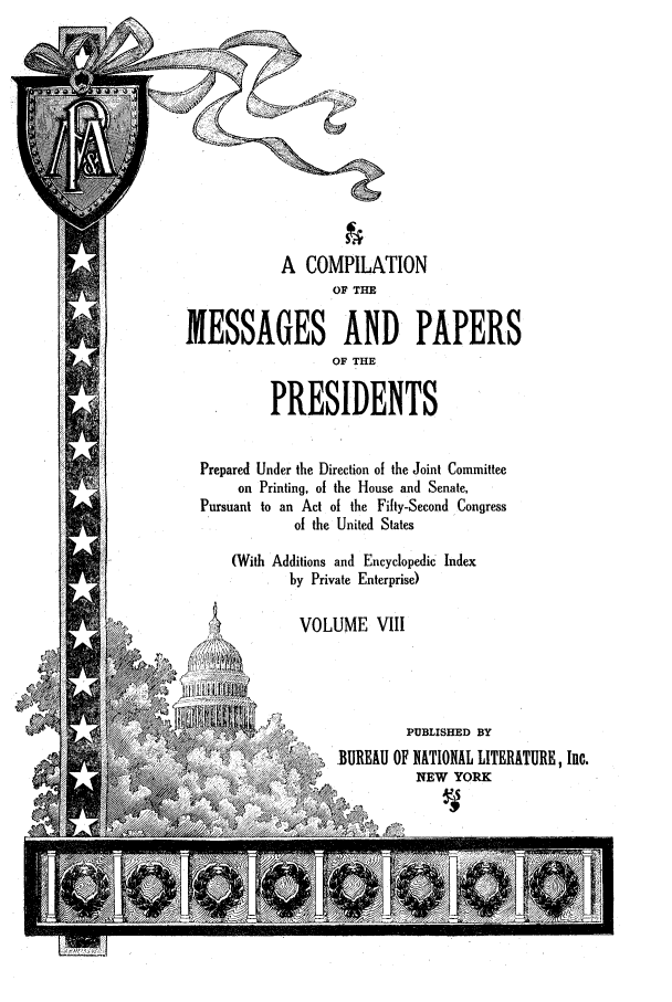 handle is hein.presidents/ocmpp0008 and id is 1 raw text is: A COMPILATION
OF THE
MESSAGES AND PAPERS
OF THE
PRESIDENTS
Prepared Under the Direction of the Joint Committee
on Printing, of the House and Senate,
Pursuant to an Act of the Fifty-Second Congress
of the United States
(With Additions and Encyclopedic Index
by Private Enterprise)
VOLUME VIII
/    ,PUBLISHED BY
-BUREAU OF NATIONAL LITERATURE, Inc.
NEW YORK


