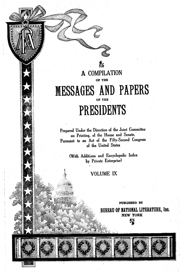 handle is hein.presidents/ocmpp0009 and id is 1 raw text is: A COMPILATION
OF THE
MESSAGES AND PAPERS
OF THE
PRESIDENTS
Prepared Under the Direction of the Joint Committee
on Printing, of the House and Senate,
Pursuant to an Act of the Fifty-Second Congress
of the United States
(With Additons and Encyclopedic Index
by Private Enterprise)
VOLUME IX
- ,                    PUBLISHED BY
 BUREAU OF NATIONAL LITERATURE, Inc.
MEW YORK


