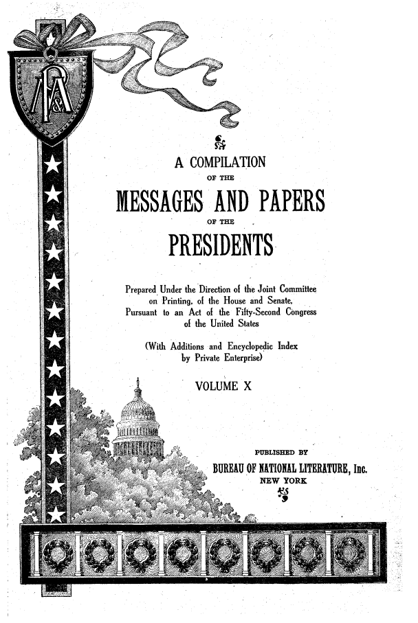 handle is hein.presidents/ocmpp0010 and id is 1 raw text is: A COMPILATION
OF THE
MESSAGES AND PAPERS
OF THE
PRESIDENTS
Prepared Under the Direction of the Joint Committee
on Printing, of the House and Senate,
Pursuant to an Act of the Fifty-Second Congress
of the United States
(With Additions and Encyclopedic Index
by Private Enterprise)
VOLUME X
PUBLISHED BY
, BUREAU OF NATIONAL LITERATUR, Inc.
4,.NEW YORK



