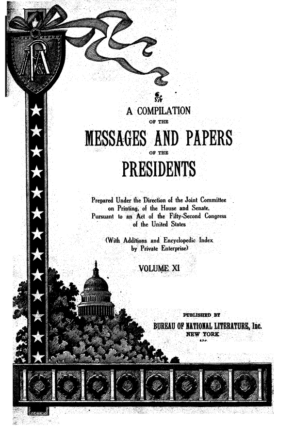 handle is hein.presidents/ocmpp0011 and id is 1 raw text is: A COMPILATION
OP THE
MESSAGES AND PAPERS
OP THE
PRESIDENTS
Prepared Under the Direction of the Joint Committee
on Printing, of the House and Senate,
Pursuant to an Act of the Fifty-Second Congress
of the United States
(With Additions and Encyclopedic Index
by Private Enterprise)
VOLUME X1
BUuRE   OF NATIONAL LITERATURE, Inc.
.. o16 .NEW YORK


