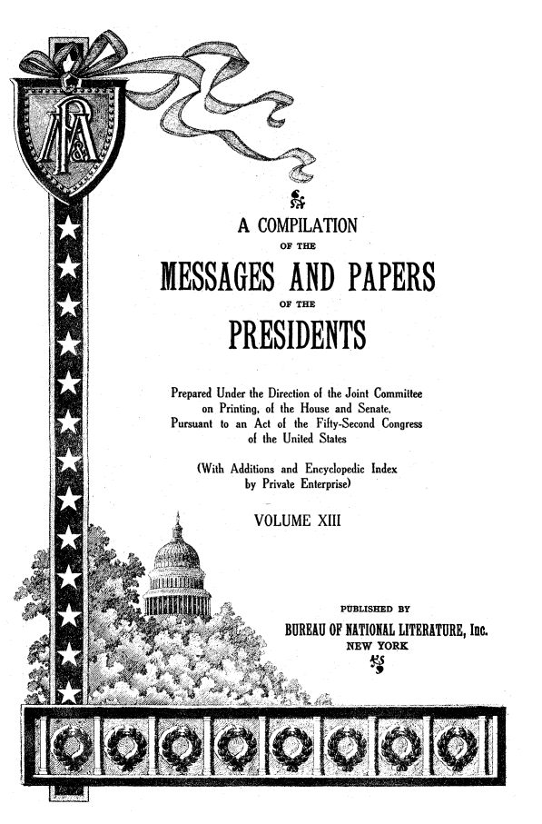 handle is hein.presidents/ocmpp0013 and id is 1 raw text is: A COMPILATION
OF THE
MESSAGES AND PAPERS
OF THE
PRESIDENTS
Prepared Under the Direction of the Joint Committee
on Printing, of the House and Senate,
Pursuant to an Act of the Fifty-Second Congress
of the United States
(With Additions and Encyclopedic Index
by Private Enterprise)
VOLUME XIII
PUBLISHED BY
'>  BUREAU OF NATIONAL LITERATURE, Inc.
NEW YORK


