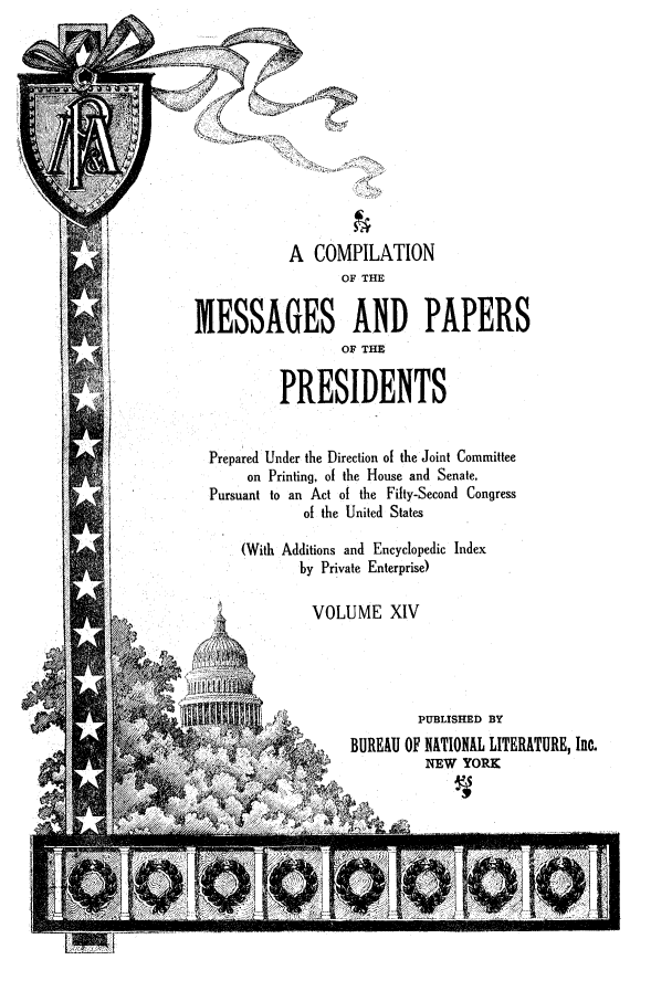 handle is hein.presidents/ocmpp0014 and id is 1 raw text is: A COMPILATION
OF THE
MESSAGES AND PAPERS
OF THE
PRESIDENTS
Prepared Under the Direction of the Joint Committee
on Printing, of the House and Senate,
Pursuant to an Act of the Fifty-Second Congress
of the United States
(With Additions and Encyclopedic Index
by Private Enterprise)
VOLUME XIV
PUBLISHED BY
BUREAU OF NATIONAL LITERATURE, Inc.
/NEW YORK


