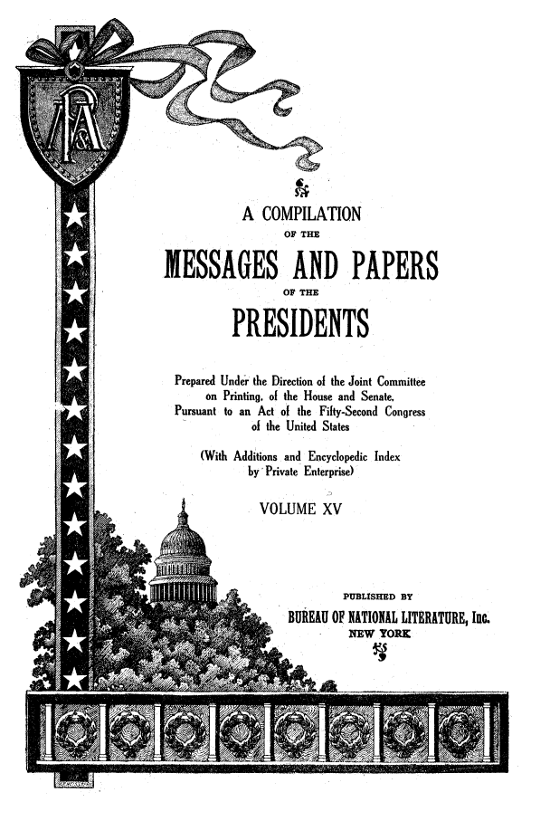 handle is hein.presidents/ocmpp0015 and id is 1 raw text is: A COMPILATION
OF THE
MESSAGES AND PAPERS
OF THE
PRESIDENTS
Prepared Under the Direction of the Joint Committee
on Printing, of the House and Senate,
Pursuant to an Act of the Fifty-Second Congress
of the United States
(With Additions and Encyclopedic Index
by' Private Enterprise)
VOLUME XV
PUBLISHED BY
BUREAU OF NATIONAL LITERATURE, Inc.
- U       NEW YORK


