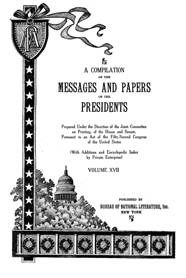 handle is hein.presidents/ocmpp0017 and id is 1 raw text is: A COMPILATION
OF THE
MESSAGES AND PAPERS
OF THE
PRESIDENTS
Prepared Under the Direction of the Joint Committee
on Printing, of the House and Senate,
Pursuant to an Act of the Fifty-Second Congress
of the United States
(With Additions and Encyclopedic Index
by Private Enterprise)
VOLUME XVII
PUBLISHED BY
BUREAU OF NATIONAL LITERATURE, Inc.
NEW YORK


