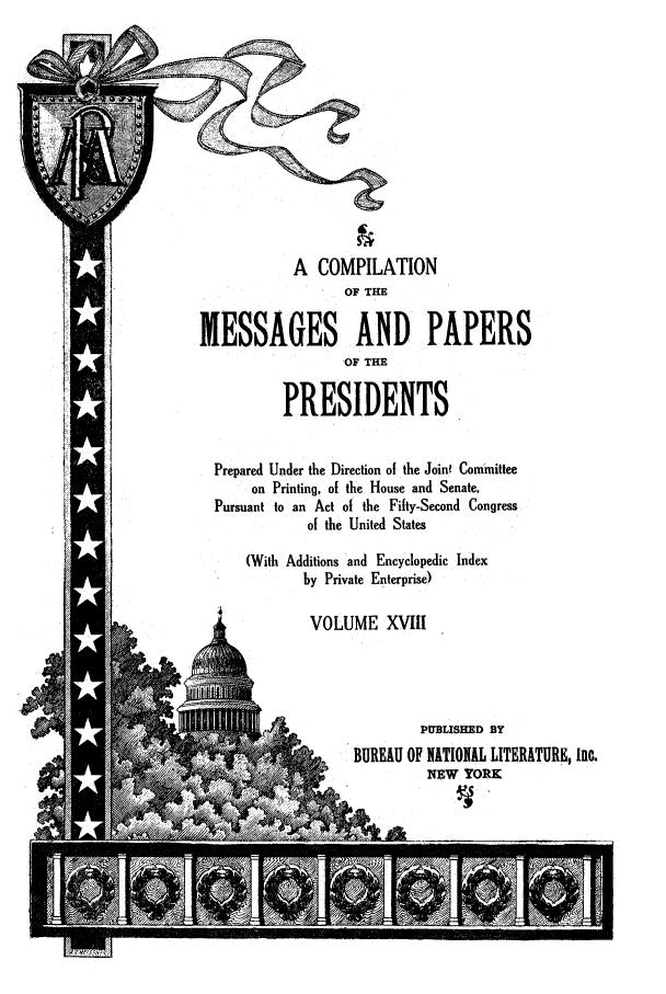 handle is hein.presidents/ocmpp0018 and id is 1 raw text is: A COMPILATION
OF THE
IESSAGES AND PAPERS
OF THE
PRESIDENTS
Prepared Under the Direction of the Joint Committee
on Printing, of the House and Senate,
Pursuant to an Act of the Fifty-Second Congress
of the United States
(With Additions and Encyclopedic Index
by Private Enterprise)
VOLUME XVIII
I               PUBLISHED BY
BUREAU OF NATIONAL LITERATURE, Inc.
NEW YORK


