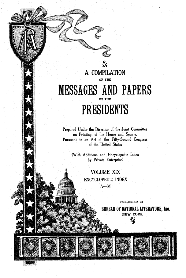 handle is hein.presidents/ocmpp0019 and id is 1 raw text is: A COMPILATION
OF THE
MESSAGES AND PAPERS
OF THE
PRESIDENTS
Prepared Under the Direction of the Joint Committee
on Printing, of the House and Senate,
Pursuant to an Act of the Fifty-Second Congress
of the United States
(With Additions and Encyclopedic Index
by Private Enterprise)
VOLUME XIX
ENCYCLOPEDIC INDEX
A-M
PUBLISHED BY
*     BUREAU OF NATIONAL LITERATURE, Inc.
NEW YORK


