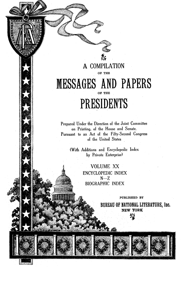 handle is hein.presidents/ocmpp0020 and id is 1 raw text is: A COMPILATION
OF THE
MESSAGES AND PAPERS
OF THE
PRESIDENTS
Prepared Under the Direction of the Joint Committee
on Printing, of the House and Senate.
Pursuant to an Act of the Fifty-Second Congress
of the United States
(With Additions and Encyclopedic Index
by Private Enterprise)
VOLUME XX
ENCYCLOPEDIC INDEX
N-Z
BIOGRAPHIC INDEX
4                  PUBLISHED BY
BUREAU OF NATIONAL LITERATURE, Inc.
~ /              NEW YORK


