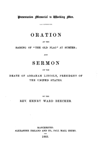 handle is hein.presidents/onargote0001 and id is 1 raw text is: 





Vr~esetation .1e(morial to Wokn g.j.


           ORATION

                 AT THE

   RAISING OF THE OLD FLAG AT SUMTER;

                  AND


            SERMON

                 ON THE

DEATH OF ABRAHAM  LINCOLN, PRESIDENT OF
          THE UNPED  STATES.





                 BY THE

     REV. HENRY  WARD   BEECHER.









              MANCHESTER:
   ALEXANDER IRELAND AND CO., PALL MALL COURT.

                 1865.


