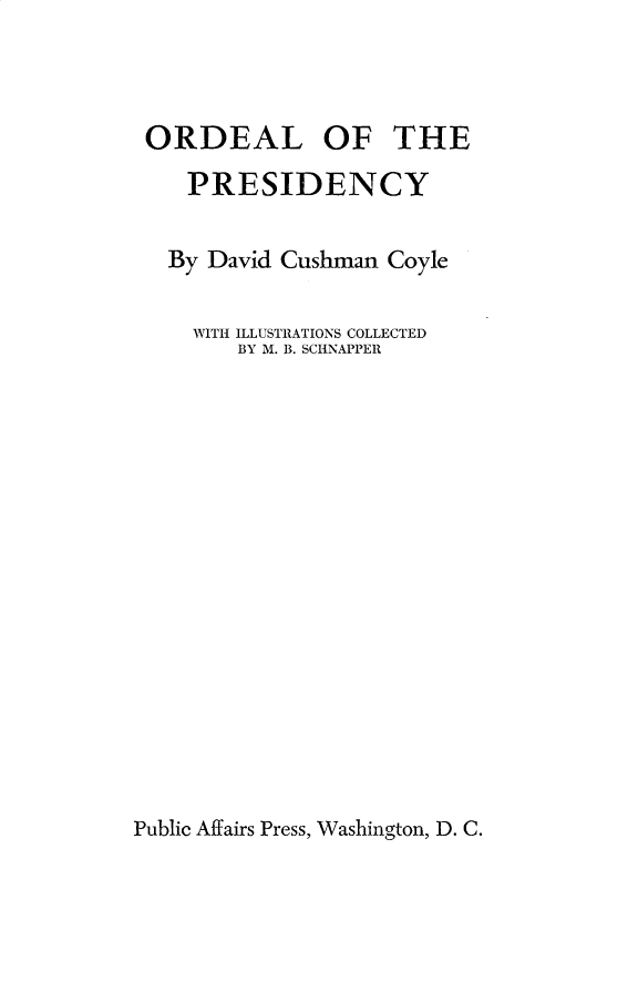handle is hein.presidents/ordpres0001 and id is 1 raw text is: 



ORDEAL OF THE

   PRESIDENCY


   By David Cushman Coyle

   WITH ILLUSTRATIONS COLLECTED
       BY M. B. SCHNAPPER


Public Affairs Press, Washington, D. C.



