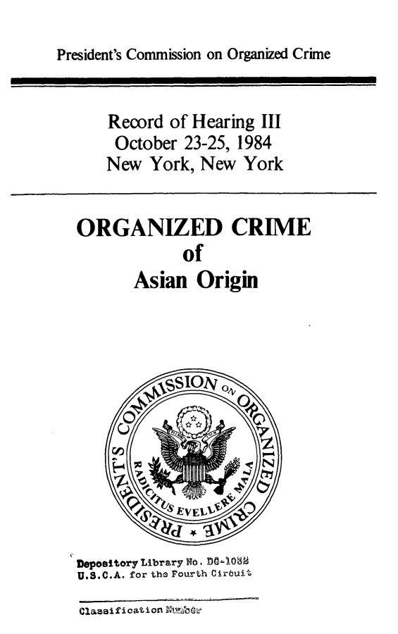 handle is hein.presidents/orgcmasian0001 and id is 1 raw text is: 
President's Commission on Organized Crime


Record of Hearing III
October 23-25, 1984
New York, New York


ORGANIZED CRIME
             of
       Asian Origin


Depository Library No. DO-106
U.S.C.A. for the Fourth Cirbuit
Classification N



