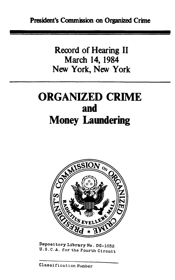 handle is hein.presidents/orgcmmny0001 and id is 1 raw text is: 
President's Commission on Organized Crne


Record of Hearing II
   March 14, 1984
New York, New York


ORGANIZED CRIME
            and
   Money Laundering


Depository Library No. DG-1032
U.S.C.A. for the Fourth Circuit
Classification Number


