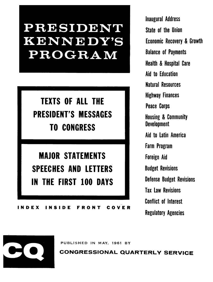handle is hein.presidents/pkenprog0001 and id is 1 raw text is: 











        TEXTS OF ALL THE
      PRESIDENT'S MESSAGES
           TO CONGRESS


       MAJOR STATEMENTS
     SPEECHES AND LETTERS
     IN THE FIRST 100 DAYS


INDEX INSIDE FRONT COVER


IPRES  . IDENTi|I'!i|


PUBLISHED  IN MAY, 1961 BY
CONGRESSIONAL QUARTERLY SERVICE


Inaugural Address
State of the Union
Economic Recovery & Growth
Balance of Payments
Health & Hospital Care
Aid to Education
Natural Resources
Highway Finances
Peace Corps
Housing & Community
Development
Aid to Latin America
Farm Program
Foreign Aid
Budget Revisions
Defense Budget Revisions
Tax Law Revisions
Conflict of Interest
Regulatory Agencies


