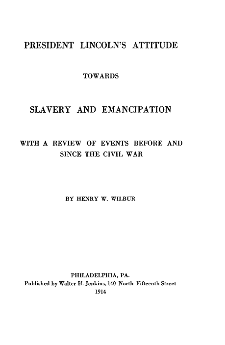 handle is hein.presidents/plincatsve0001 and id is 1 raw text is: 




PRESIDENT LINCOLN'S ATTITUDE



               TOWARDS



  SLAVERY AND EMANCIPATION



WITH A REVIEW OF EVENTS BEFORE AND
         SINCE THE CIVIL WAR





           BY HENRY W. WILBUR









           PHILADELPHIA, PA.
 Published by Walter I. Jenkins, 140 North Fifteenth Street


