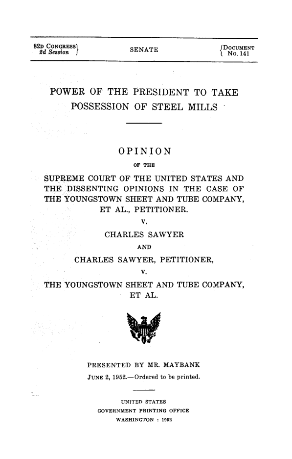 handle is hein.presidents/popsteml0001 and id is 1 raw text is: 



82D CONGRESS      SENATE            DOCUMENT
2d Session I                       ISENATE4


POWER OF THE PRESIDENT TO TAKE
     POSSESSION OF STEEL MILLS




              OPINION
                 OF THE

SUPREME COURT OF THE UNITED STATES AND
THE DISSENTING OPINIONS IN THE CASE OF
THE YOUNGSTOWN SHEET AND TUBE COMPANY,
          ET AL., PETITIONER.
                  V.


      CHARLES SAWYER
            AND
CHARLES SAWYER, PETITIONER,
             V.


THE YOUNGSTOWN SHEET AND TUBE COMPANY,
                ET AL.


PRESENTED BY MR. MAYBANK
JUNE 2, 1952.-Ordered to be printed.


      UNITED STATES
  GOVERNMENT PRINTING OFFICE
     WASHINGTON : 1952


