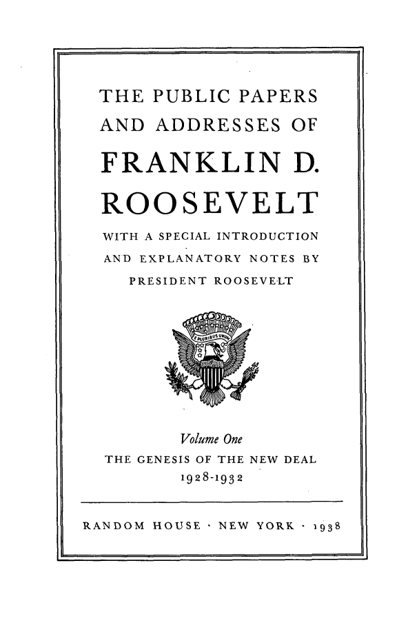 handle is hein.presidents/ppafdr0001 and id is 1 raw text is: THE PUBLIC PAPERS
AND ADDRESSES OF
FRANKLIN D.
ROOSEVELT
WITH A SPECIAL INTRODUCTION
AND EXPLANATORY NOTES BY
PRESIDENT ROOSEVELT
Volume One
THE GENESIS OF THE NEW DEAL
1928-1932
RANDOM HOUSE NEW YORK 1938


