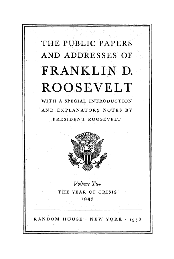 handle is hein.presidents/ppafdr0002 and id is 1 raw text is: THE PUBLIC PAPERS

AND ADDRESSES

OF

U,

RANDOM HOUSE NEW YORK 1938

FRANKLIN D.
ROOSEVELT
WITH A SPECIAL INTRODUCTION
AND EXPLANATORY NOTES BY
PRESIDENT ROOSEVELT

Volume Two

THE YEAR OF CRISIS
1933



