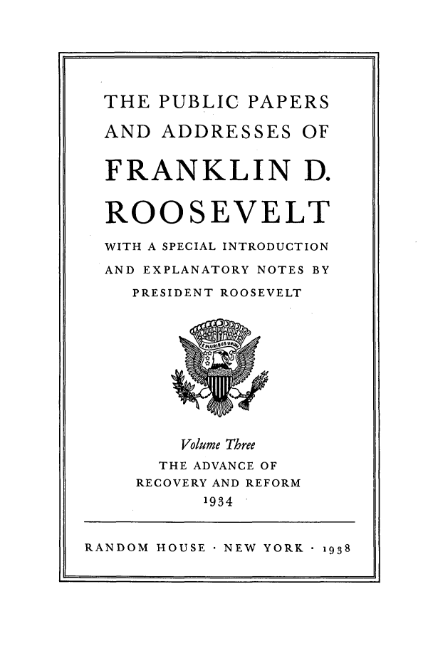 handle is hein.presidents/ppafdr0003 and id is 1 raw text is: THE PUBLIC PAPERS

AND ADDRESSES

OF

FRANKLIN D.
ROOSEVELT
WITH A SPECIAL INTRODUCTION
AND EXPLANATORY NOTES BY
PRESIDENT ROOSEVELT

Volume Three

THE ADVANCE OF
RECOVERY AND REFORM
1934

RANDOM HOUSE NEW YORK - 1938


