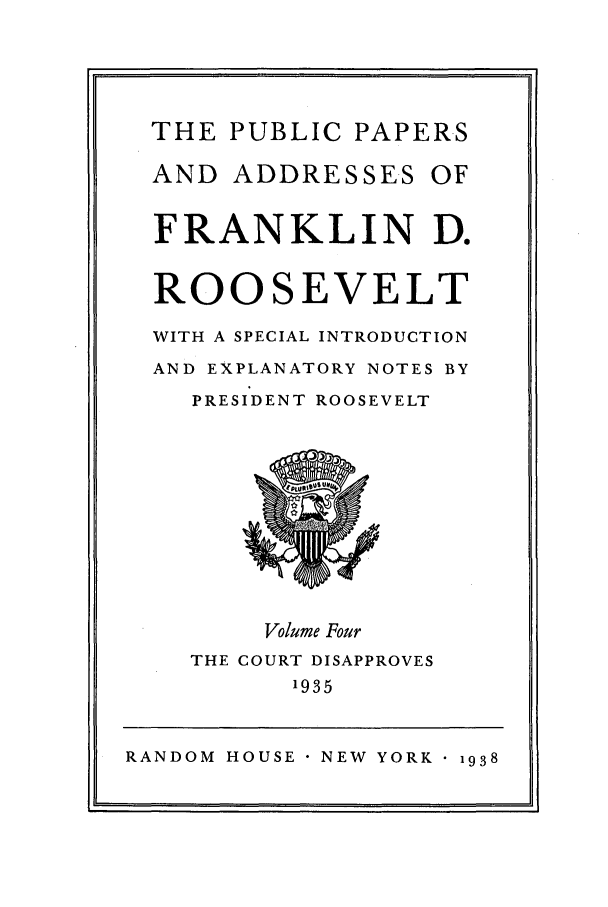 handle is hein.presidents/ppafdr0004 and id is 1 raw text is: THE PUBLIC PAPERS
AND ADDRESSES OF
FRANKLIN D.
ROOSEVELT
WITH A SPECIAL INTRODUCTION
AND EXPLANATORY NOTES BY
PRESIDENT ROOSEVELT
Volume Four
THE COURT DISAPPROVES
1935
RANDOM HOUSE  NEW YORK 1938


