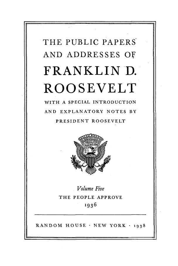 handle is hein.presidents/ppafdr0005 and id is 1 raw text is: THE PUBLIC PAPERS
AND ADDRESSES OF
FRANKLIN D.
ROOSEVELT
WITH A SPECIAL INTRODUCTION
AND EXPLANATORY NOTES BY
PRESIDENT ROOSEVELT
Volume Five
THE PEOPLE APPROVE
1936

RANDOM HOUSE NEW YORK 1938


