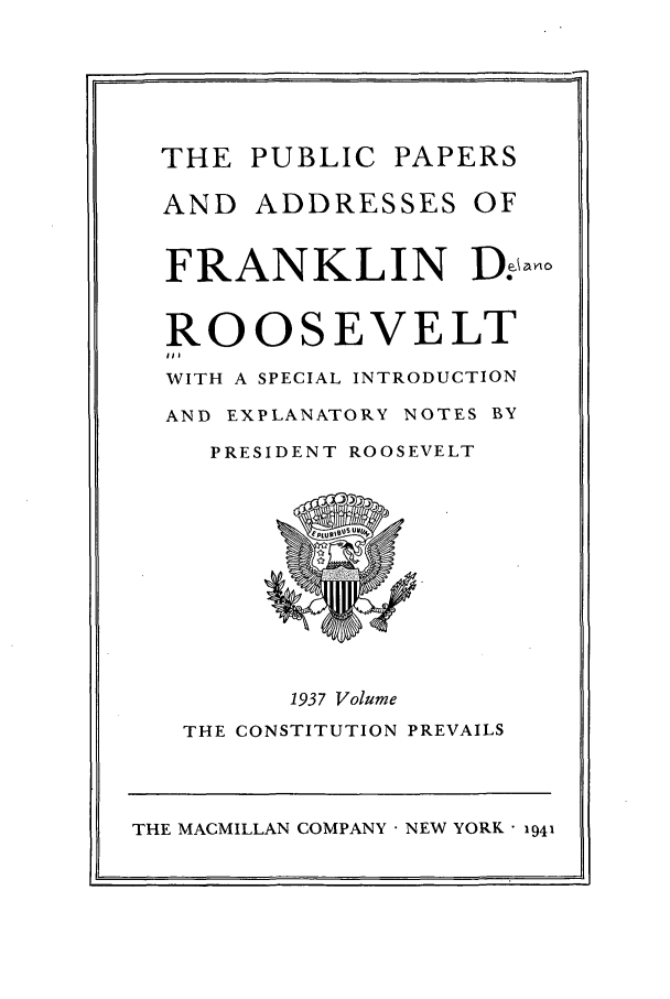 handle is hein.presidents/ppafdr0006 and id is 1 raw text is: THE PUBLIC PAPERS
AND ADDRESSES OF
FRANKLIN D.olo
ROOSEVELT
WITH A SPECIAL INTRODUCTION
AND EXPLANATORY NOTES BY
PRESIDENT ROOSEVELT
1937 Volume
THE CONSTITUTION PREVAILS
THE MACMILLAN COMPANY  NEW YORK - 1941

.'7


