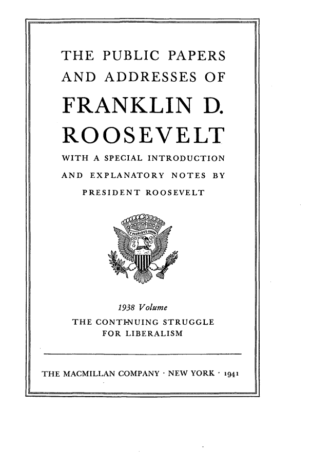 handle is hein.presidents/ppafdr0007 and id is 1 raw text is: THE PUBLIC PAPERS
AND ADDRESSES OF
FRANKLIN D.
ROOSEVELT
WITH A SPECIAL INTRODUCTION
AND EXPLANATORY NOTES BY
PRESIDENT ROOSEVELT
1938 Volume
THE CONTINUING STRUGGLE
FOR LIBERALISM

THE MACMILLAN COMPANY  NEW YORK  1941


