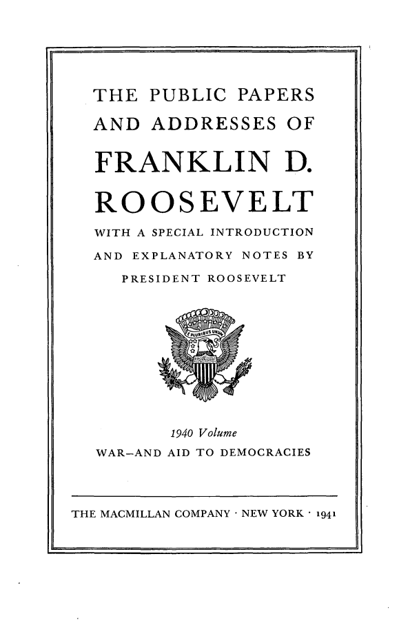 handle is hein.presidents/ppafdr0009 and id is 1 raw text is: THE PUBLIC PAPERS
AND ADDRESSES OF
FRANKLIN D.
ROOSEVELT
WITH A SPECIAL INTRODUCTION
AND EXPLANATORY NOTES BY
PRESIDENT ROOSEVELT
1940 Volume
WAR-AND AID TO DEMOCRACIES

THE MACMILLAN COMPANY  NEW YORK  1941


