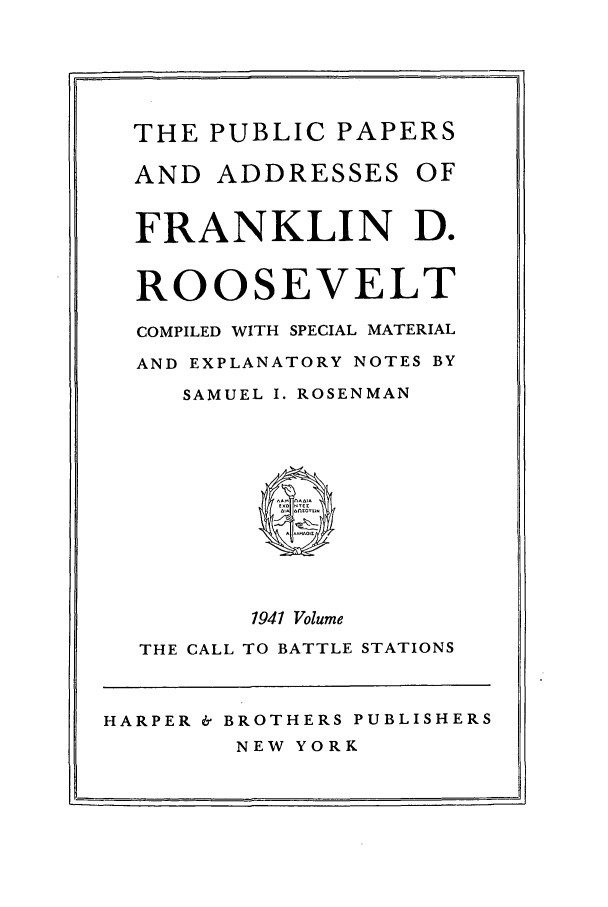 handle is hein.presidents/ppafdr0010 and id is 1 raw text is: THE PUBLIC PAPERS
AND ADDRESSES OF
FRANKLIN D.
ROOSEVELT
COMPILED WITH SPECIAL MATERIAL
AND EXPLANATORY NOTES BY
SAMUEL I. ROSENMAN
0
1941 Volume
THE CALL TO BATTLE STATIONS
HARPER & BROTHERS PUBLISHERS
NEW YORK


