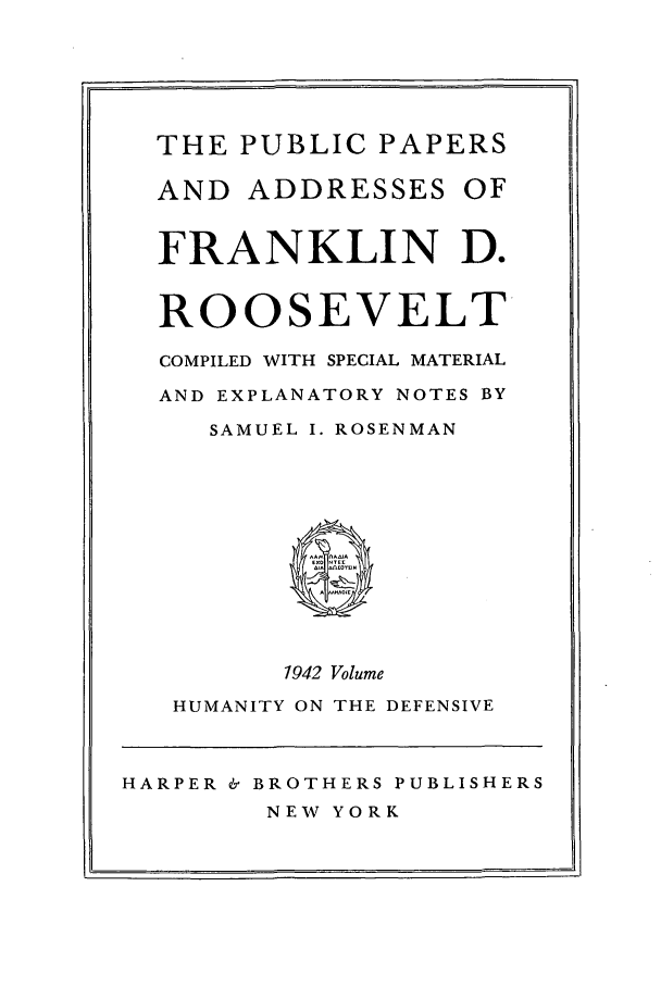 handle is hein.presidents/ppafdr0011 and id is 1 raw text is: ii

THE PUBLIC PAPERS
AND ADDRESSES OF
FRANKLIN D.
ROOSEVELT
COMPILED WITH SPECIAL MATERIAL
AND EXPLANATORY NOTES BY
SAMUEL I. ROSENMAN
1942 Volume
HUMANITY ON THE DEFENSIVE

HARPER & BROTHERS PUBLISHERS
NEW YORK


