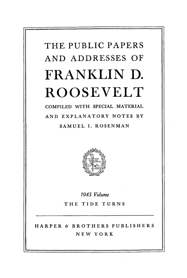 handle is hein.presidents/ppafdr0012 and id is 1 raw text is: THE PUBLIC PAPERS
AND ADDRESSES OF
FRANKLIN D.
ROOSEVELT
COMPILED WITH SPECIAL MATERIAL
AND EXPLANATORY NOTES BY
SAMUEL I. ROSENMAN
1943 Volume
THE TIDE TURNS
HARPER & BROTHERS PUBLISHERS
NEW YORK


