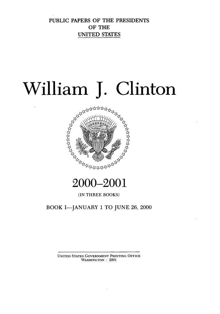handle is hein.presidents/ppp001001 and id is 1 raw text is: PUBLIC PAPERS OF THE PRESIDENTS
OF THE
UNITED STATES

William J

Clinton

2000-2001
(IN THREE BOOKS)
BOOK I-JANUARY I TO JUNE 26, 2000

UNITED STATES GOVERNMENT PRINTING OFFICE
WASHINGTON : 2001


