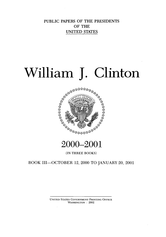 handle is hein.presidents/ppp001003 and id is 1 raw text is: PUBLIC PAPERS OF THE PRESIDENTS
OF THE
UNITED STATES

William J

Clinton

2000-2001
(IN THREE BOOKS)
BOOK 111-OCTOBER 12, 2000 TO JANUARY 20, 2001

UNITED STATES GOVERNMENT PRINTING OFFICE
WASHINGTON : 2002


