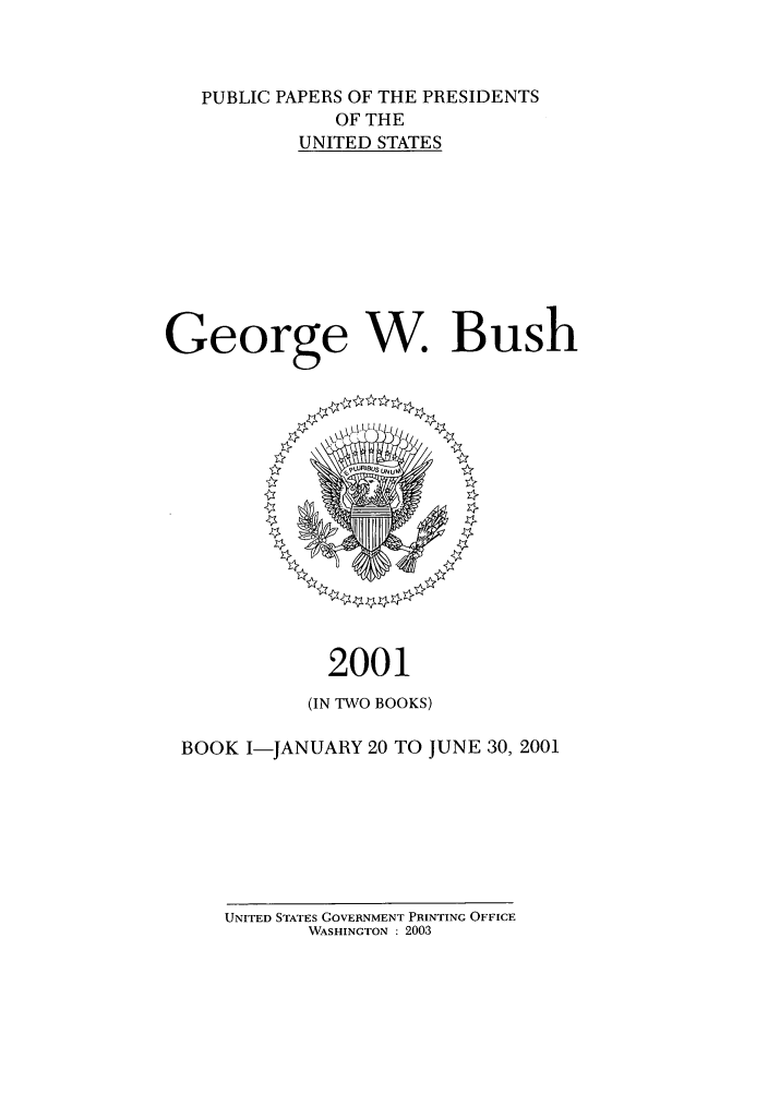 handle is hein.presidents/ppp001011 and id is 1 raw text is: PUBLIC PAPERS OF THE PRESIDENTS
OF THE
UNITED STATES
George W. Bush

2001
(IN TWO BOOKS)
BOOK I-JANUARY 20 TO JUNE 30, 2001

UNITED STATES GOVERNMENT PRINTING OFFICE
WASHINGTON : 2003



