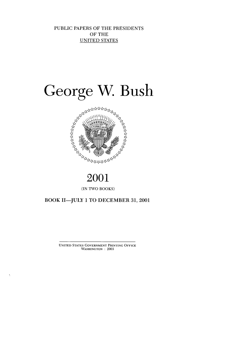 handle is hein.presidents/ppp001012 and id is 1 raw text is: PUBLIC PAPERS OF THE PRESIDENTS
OF THE
UNITED STATES
George W. Bush

2001
(IN TWO BOOKS)
BOOK 11-JULY 1 TO DECEMBER 31, 2001

UNITED STATES GOVERNMENT PRINTING OFFICE
WASHINGTON : 2003


