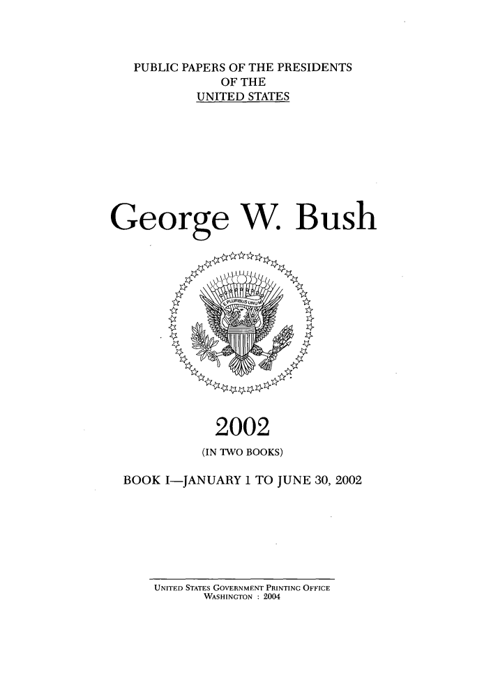 handle is hein.presidents/ppp002001 and id is 1 raw text is: PUBLIC PAPERS OF THE PRESIDENTS
OF THE
UNITED STATES
George W. Bush

2002
(IN TWO BOOKS)
BOOK I-JANUARY I TO JUNE 30, 2002

UNITED STATES GOVERNMENT PRINTING OFFICE
WASHINGTON : 2004


