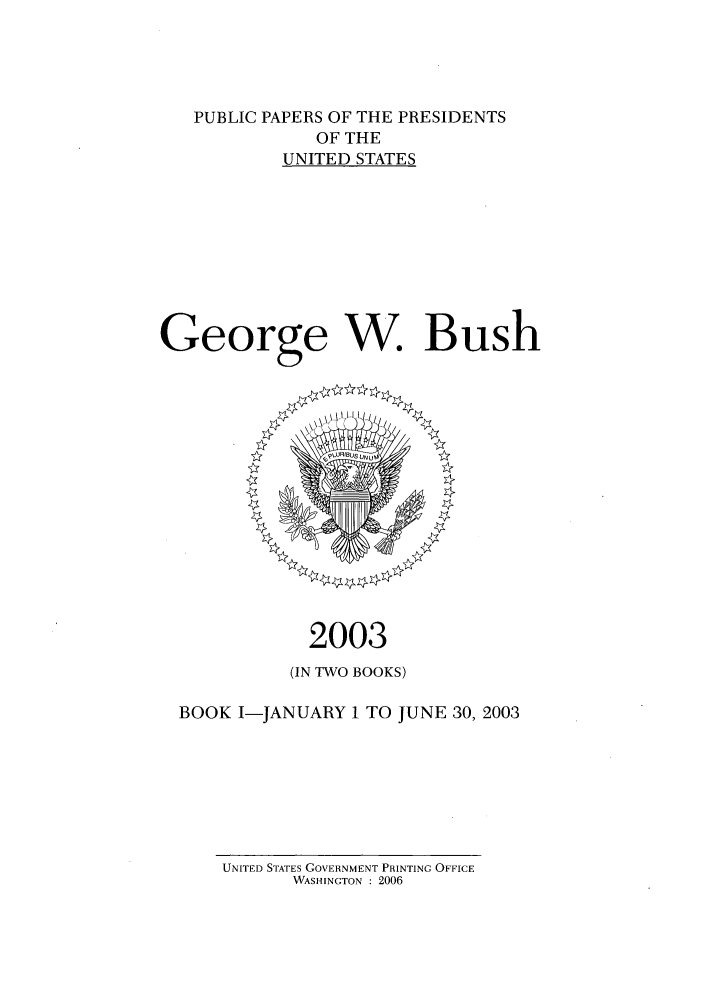 handle is hein.presidents/ppp003001 and id is 1 raw text is: PUBLIC PAPERS OF THE PRESIDENTS
OF THE
UNITED STATES
George W. Bush

2003
(IN TWO BOOKS)
BOOK I-JANUARY 1 TO JUNE 30, 2003

UNITED STATES GOVERNMENT PRINTING OFFICE
WASHINGTON : 2006


