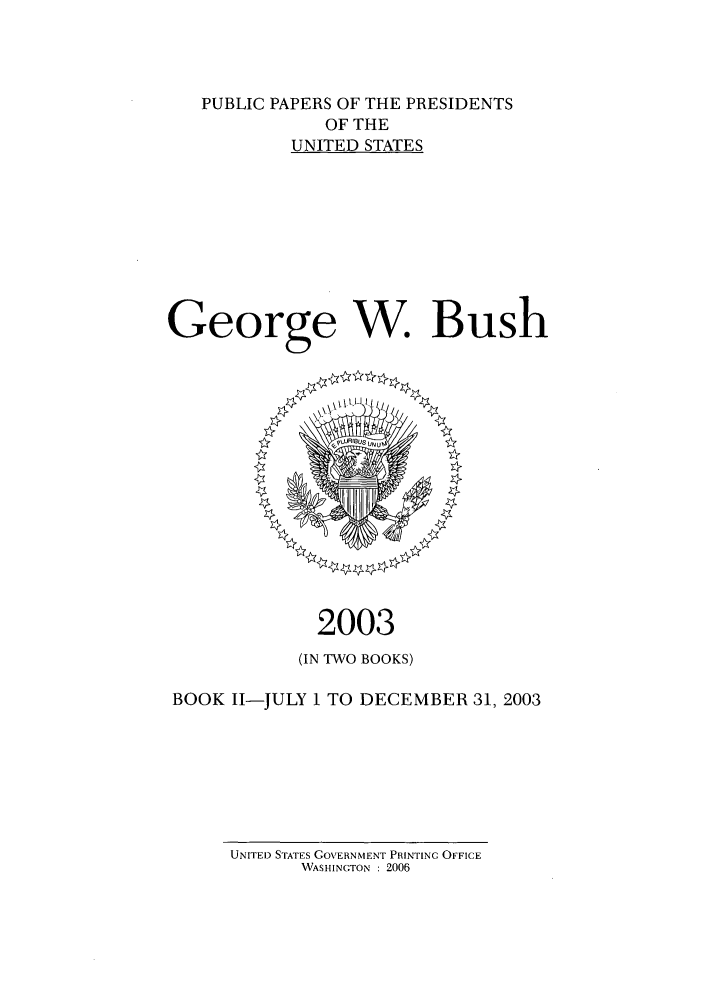handle is hein.presidents/ppp003002 and id is 1 raw text is: PUBLIC PAPERS OF THE PRESIDENTS
OF THE
UNITED STATES
George W. Bush

2003
(IN TWO BOOKS)
BOOK I1-JULY 1 TO DECEMBER 31, 2003

UNITED STATES GOVERNMENT PRINTING OFFICE
WASHINGTON : 2006


