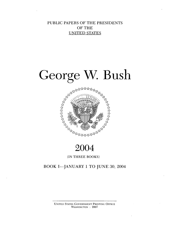 handle is hein.presidents/ppp004001 and id is 1 raw text is: PUBLIC PAPERS OF THE PRESIDENTS
OF THE
UNITED STATES
George W. Bush

2004
(IN THREE BOOKS)
BOOK I-JANUARY 1 TO JUNE 30, 2004

UNITED STATES GOVERNMENT PRINTING OFFICE
WASHINGTON : 2007


