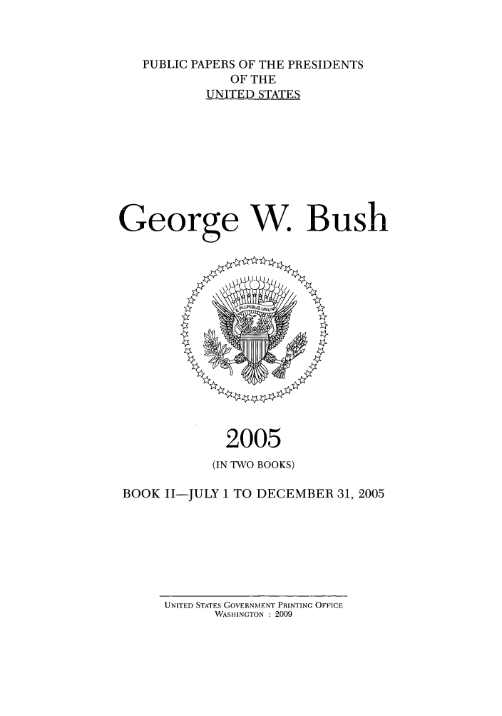 handle is hein.presidents/ppp005002 and id is 1 raw text is: PUBLIC PAPERS OF THE PRESIDENTS
OF THE
UNITED STATES
George W. Bush

2005
(IN TWO BOOKS)
BOOK I1-JULY 1 TO DECEMBER 31, 2005

UNITED STATES GOVERNMENT PRINTING OFFICE
WASHINGTON : 2009


