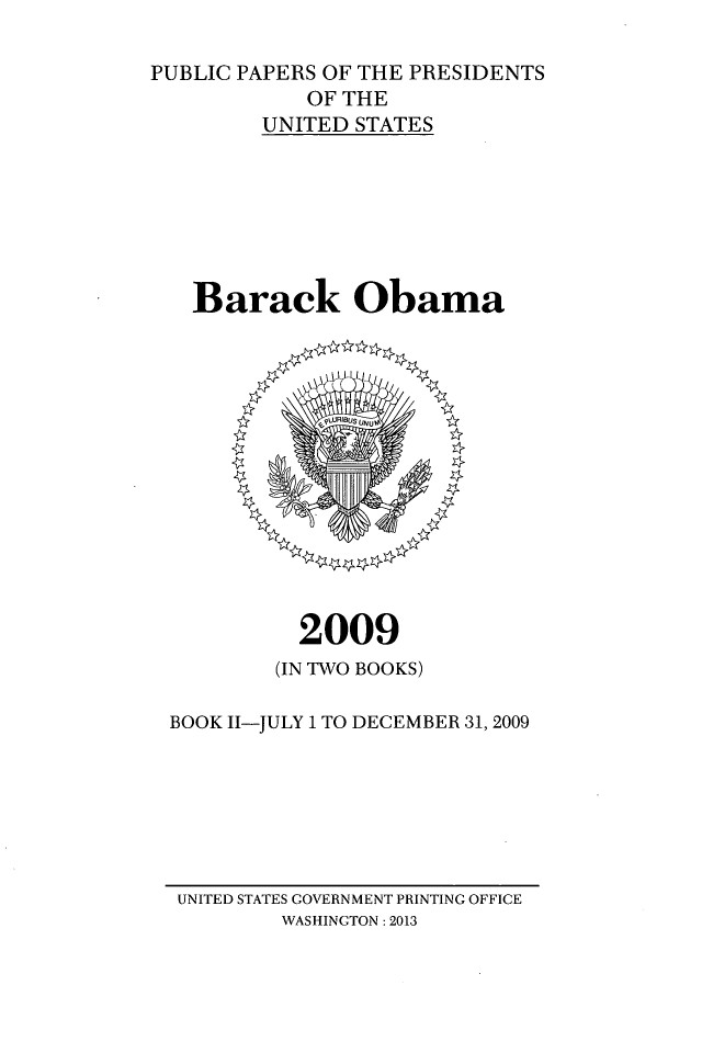 handle is hein.presidents/ppp009002 and id is 1 raw text is: PUBLIC PAPERS OF THE PRESIDENTS
OF THE
UNITED STATES
Barack Obama

2009

(IN TWO BOOKS)
BOOK I1-JULY 1 TO DECEMBER 31, 2009

UNITED STATES GOVERNMENT PRINTING OFFICE
WASHINGTON: 2013


