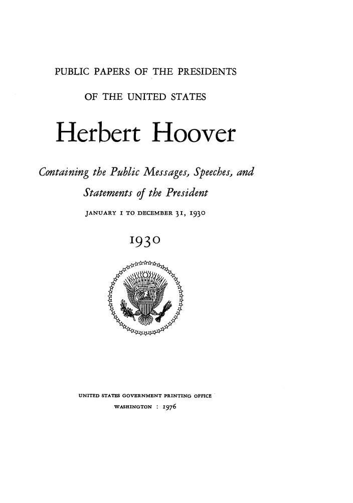 handle is hein.presidents/ppp030000 and id is 1 raw text is: PUBLIC PAPERS OF THE PRESIDENTS
OF THE UNITED STATES
Herbert Hoover
Containing the Public Messages, Speeches, and
Statements of the President
JANUARY I TO DECEMBER 31, 1930
1930

UNITED STATES GOVERNMENT PRINTING OFFICE
WASHINGTON : 1976


