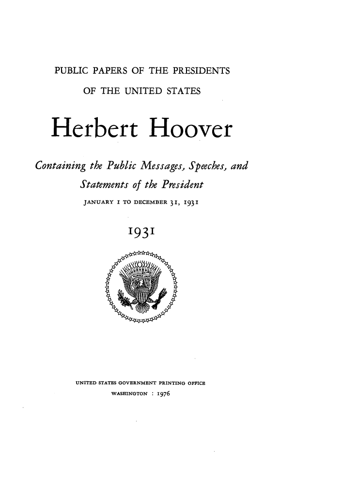 handle is hein.presidents/ppp031000 and id is 1 raw text is: PUBLIC PAPERS OF THE PRESIDENTS
OF THE UNITED STATES
Herbert Hoover
Containing the Public Messages, Speeches, and
Statements of the President
JANUARY I TO DECEMBER 31, 1931
1931

UNITED STATES GOVERNMENT PRINTING OFFICE
WASHINGTON : 1976


